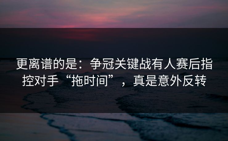 更离谱的是：争冠关键战有人赛后指控对手“拖时间”，真是意外反转