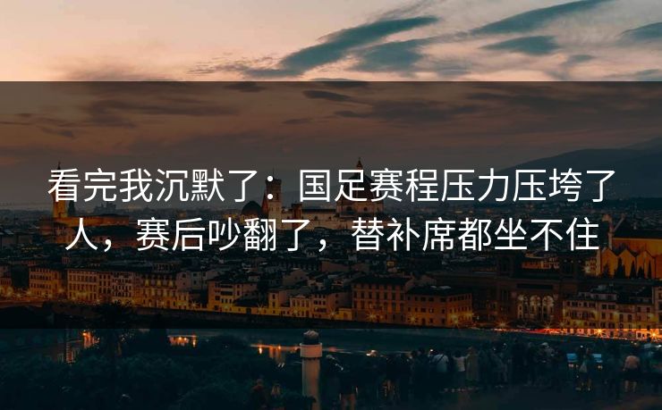 看完我沉默了：国足赛程压力压垮了人，赛后吵翻了，替补席都坐不住