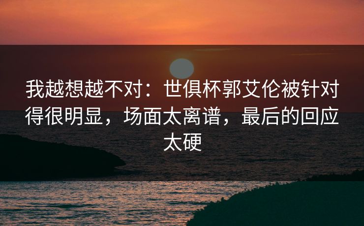 我越想越不对：世俱杯郭艾伦被针对得很明显，场面太离谱，最后的回应太硬
