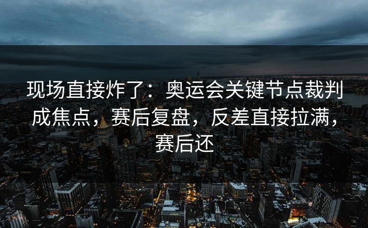 现场直接炸了：奥运会关键节点裁判成焦点，赛后复盘，反差直接拉满，赛后还