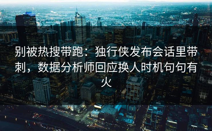 别被热搜带跑：独行侠发布会话里带刺，数据分析师回应换人时机句句有火