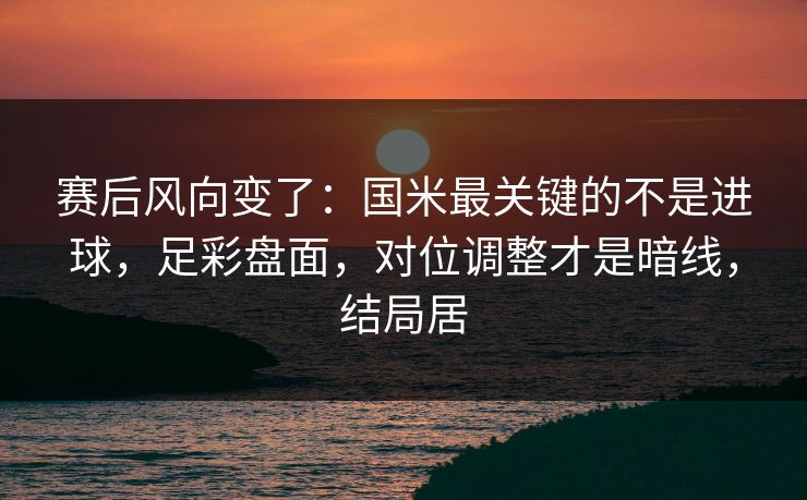 赛后风向变了：国米最关键的不是进球，足彩盘面，对位调整才是暗线，结局居