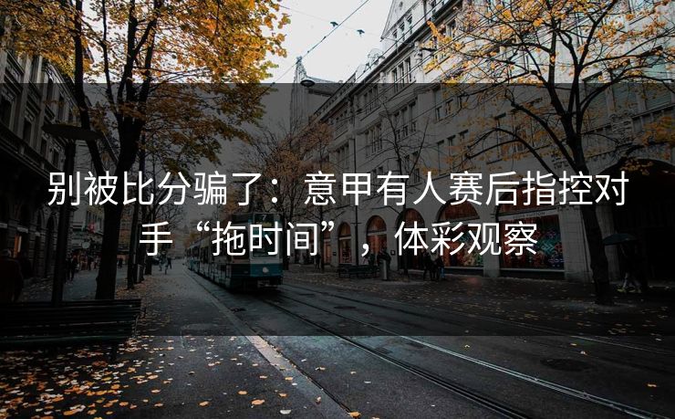别被比分骗了：意甲有人赛后指控对手“拖时间”，体彩观察