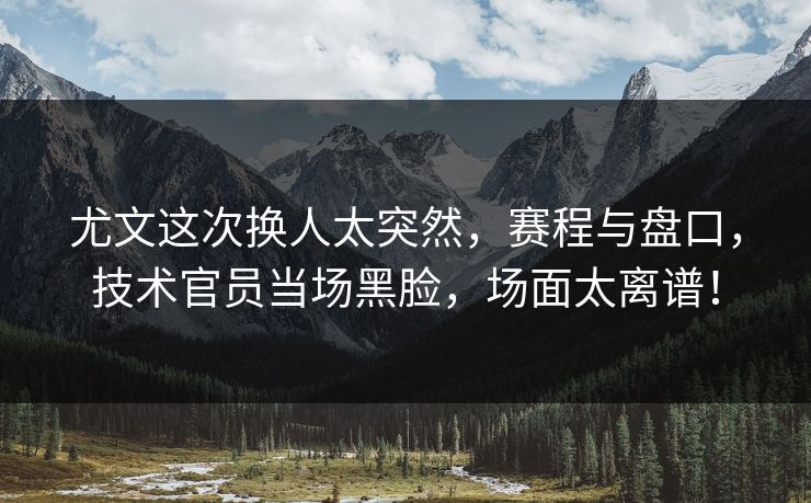 尤文这次换人太突然，赛程与盘口，技术官员当场黑脸，场面太离谱！