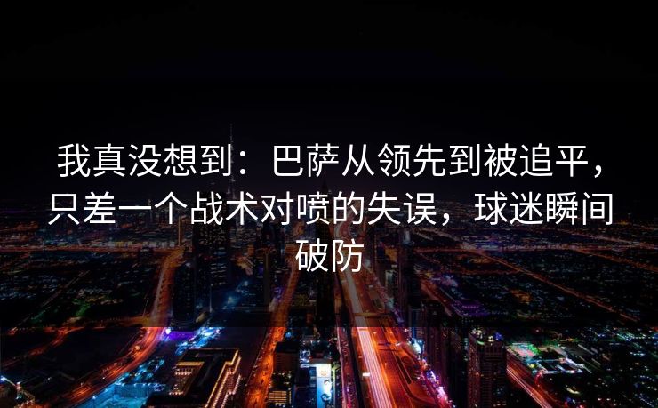 我真没想到：巴萨从领先到被追平，只差一个战术对喷的失误，球迷瞬间破防