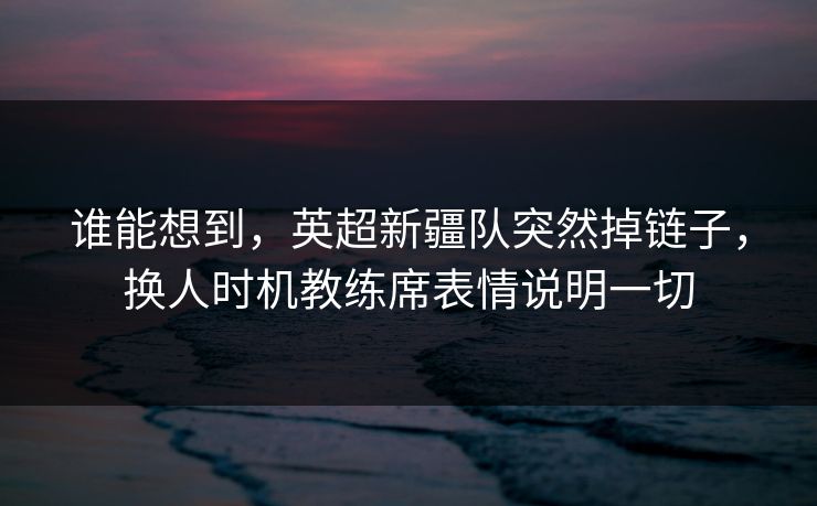 谁能想到，英超新疆队突然掉链子，换人时机教练席表情说明一切