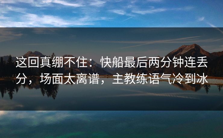 这回真绷不住：快船最后两分钟连丢分，场面太离谱，主教练语气冷到冰