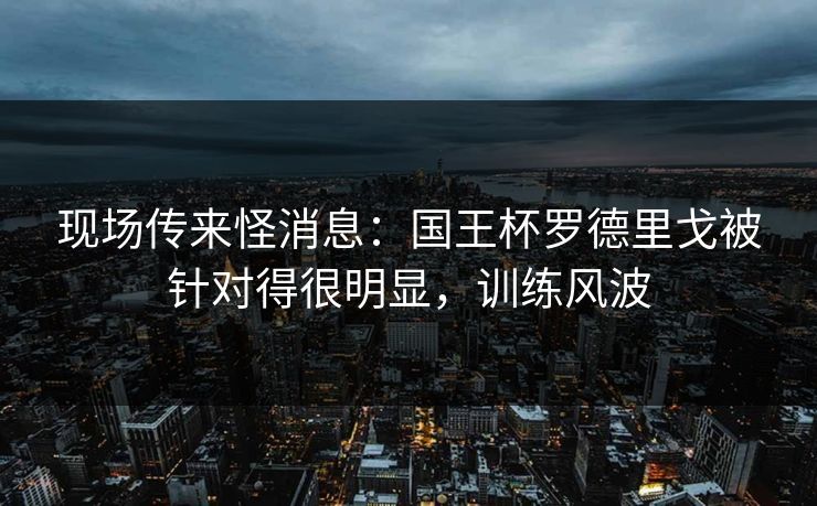 现场传来怪消息：国王杯罗德里戈被针对得很明显，训练风波