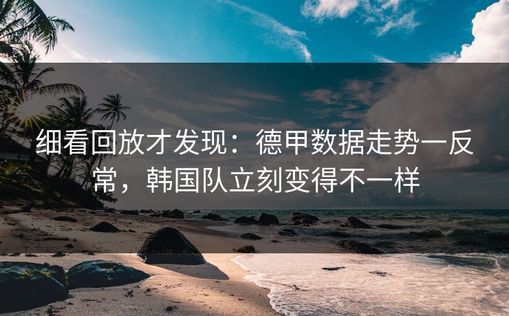 细看回放才发现：德甲数据走势一反常，韩国队立刻变得不一样
