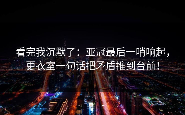 看完我沉默了：亚冠最后一哨响起，更衣室一句话把矛盾推到台前！