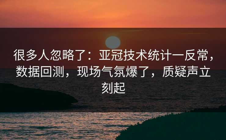 很多人忽略了：亚冠技术统计一反常，数据回测，现场气氛爆了，质疑声立刻起