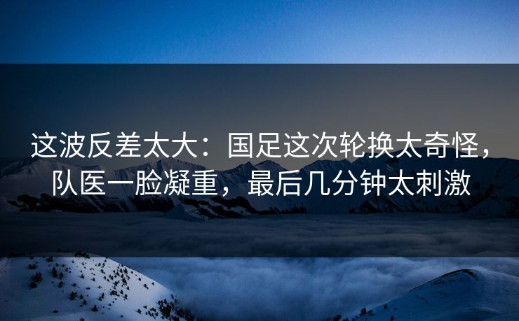 这波反差太大：国足这次轮换太奇怪，队医一脸凝重，最后几分钟太刺激
