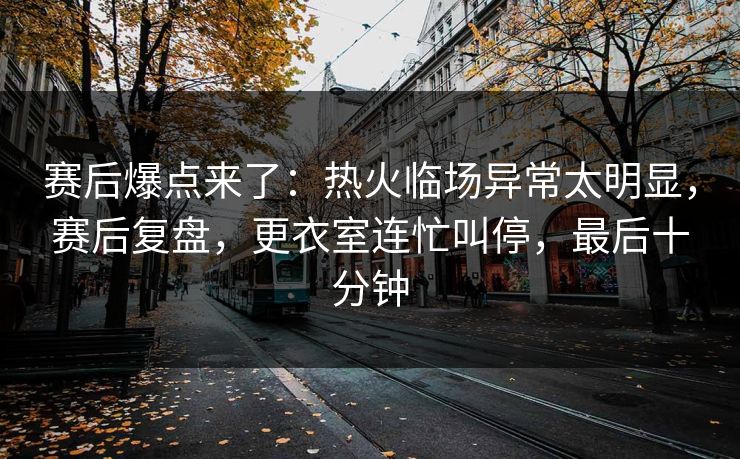 赛后爆点来了：热火临场异常太明显，赛后复盘，更衣室连忙叫停，最后十分钟