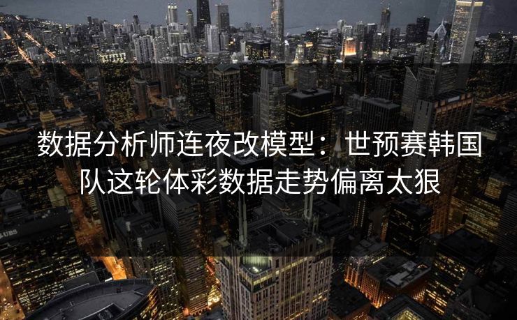 数据分析师连夜改模型：世预赛韩国队这轮体彩数据走势偏离太狠