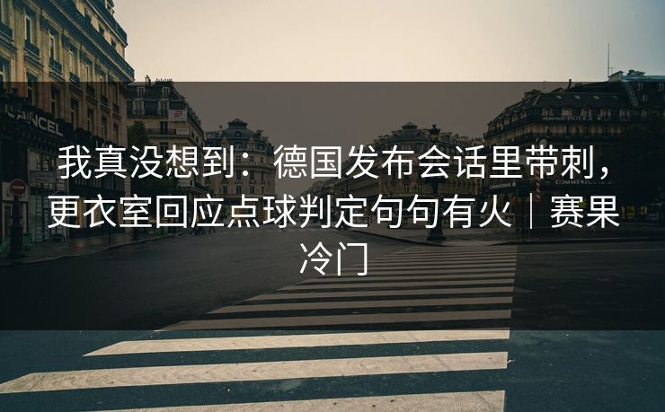 我真没想到：德国发布会话里带刺，更衣室回应点球判定句句有火｜赛果冷门