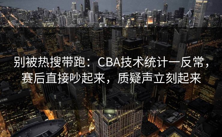 别被热搜带跑：CBA技术统计一反常，赛后直接吵起来，质疑声立刻起来  第1张