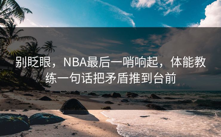 别眨眼,NBA最后一哨响起,体能教练一句话把矛盾推到台前